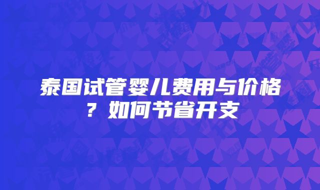 泰国试管婴儿费用与价格?如何节省开支