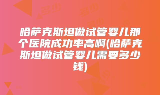 哈萨克斯坦做试管婴儿那个医院成功率高啊(哈萨克斯坦做试管婴儿需要多少钱)