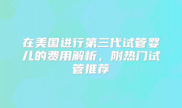 在美国进行第三代试管婴儿的费用解析,附热门试管推荐