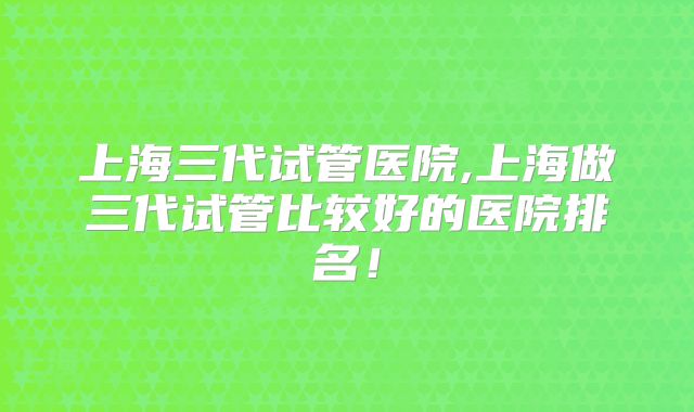 上海三代试管医院,上海做三代试管比较好的医院排名！