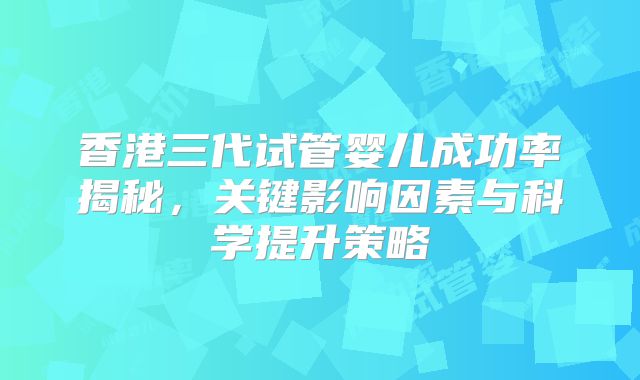 香港三代试管婴儿成功率揭秘,关键影响因素与科学提升策略