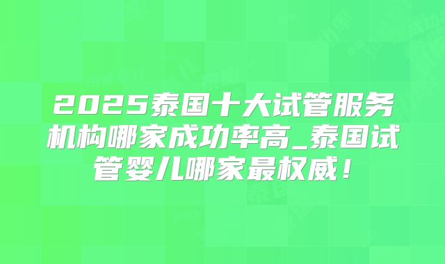 2025泰国十大试管服务机构哪家成功率高_泰国试管婴儿哪家最权威！