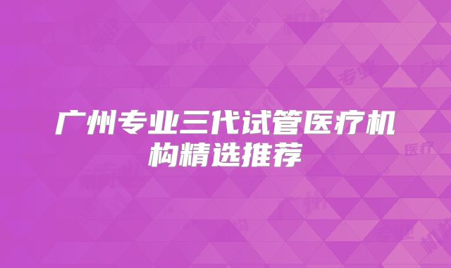 广州专业三代试管医疗机构精选推荐