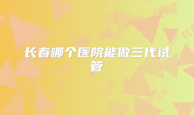 长春哪个医院能做三代试管
