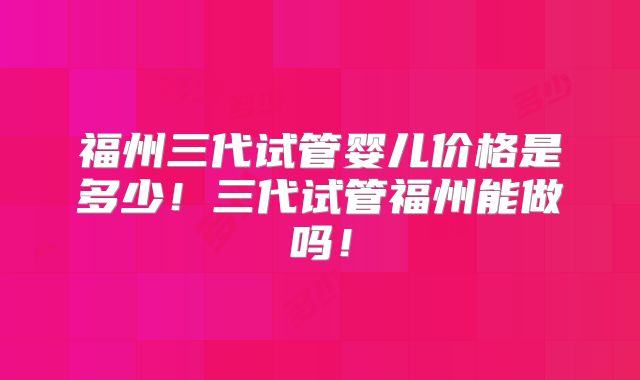 福州三代试管婴儿价格是多少！三代试管福州能做吗！