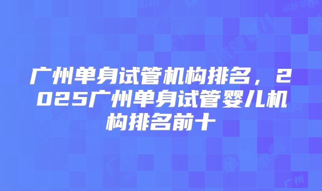 广州单身试管机构排名,2025广州单身试管婴儿机构排名前十