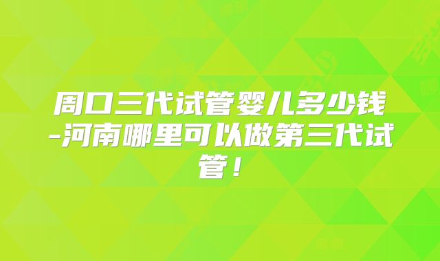 周口三代试管婴儿多少钱-河南哪里可以做第三代试管!