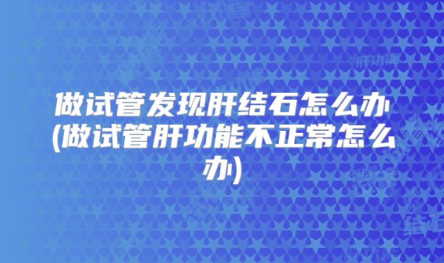 做试管发现肝结石怎么办(做试管肝功能不正常怎么办)
