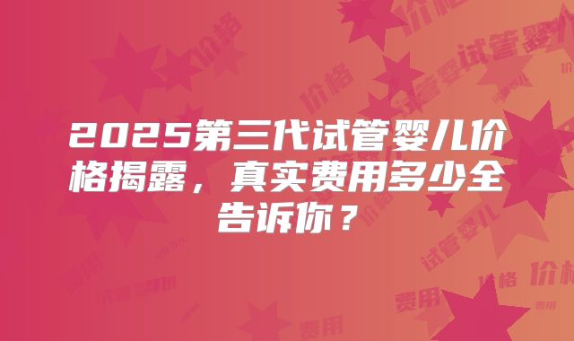 2025第三代试管婴儿价格揭露，真实费用多少全告诉你？