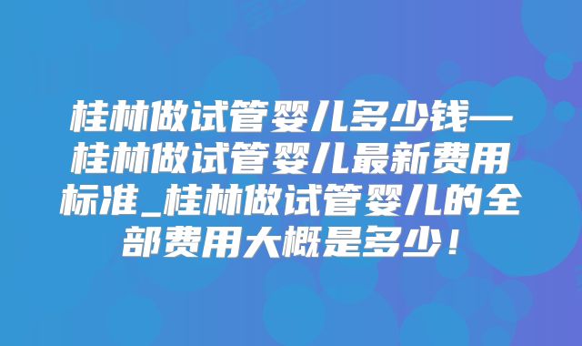 桂林做试管婴儿多少钱—桂林做试管婴儿最新费用标准_桂林做试管婴儿的全部费用大概是多少！