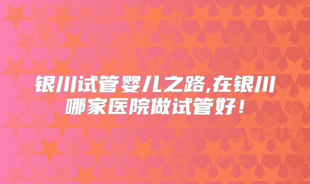 银川试管婴儿之路,在银川哪家医院做试管好!