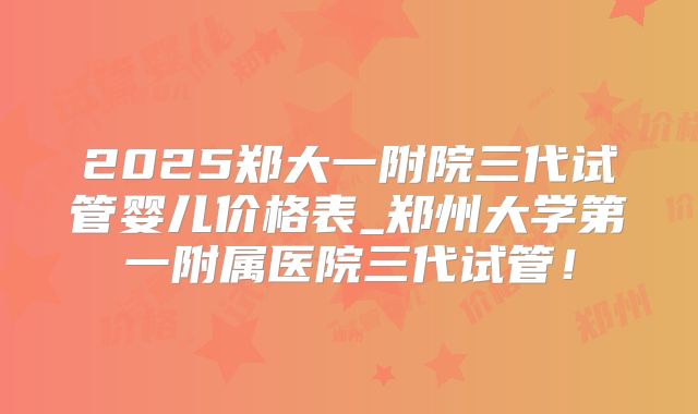 2025郑大一附院三代试管婴儿价格表_郑州大学第一附属医院三代试管!