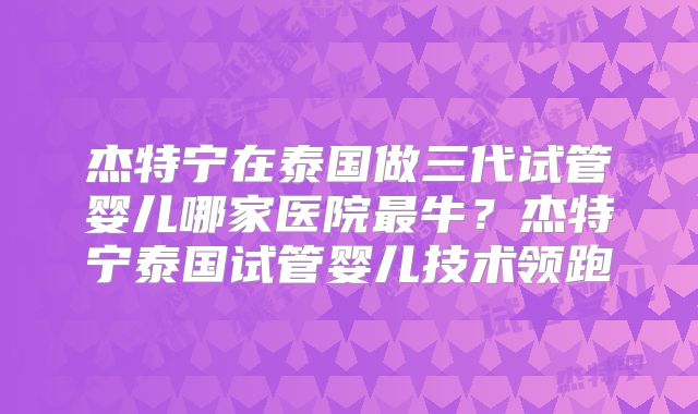 杰特宁在泰国做三代试管婴儿哪家医院最牛?杰特宁泰国试管婴儿技术领跑