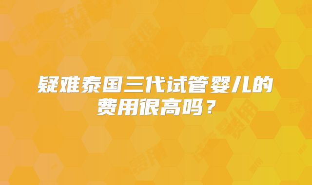 疑难泰国三代试管婴儿的费用很高吗?