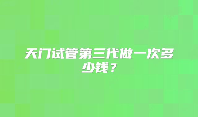 天门试管第三代做一次多少钱？