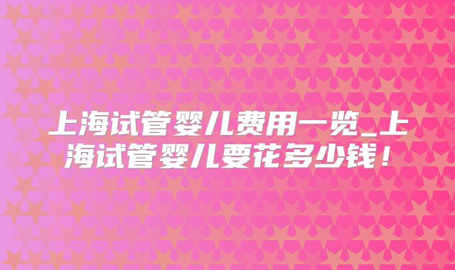 上海试管婴儿费用一览_上海试管婴儿要花多少钱!