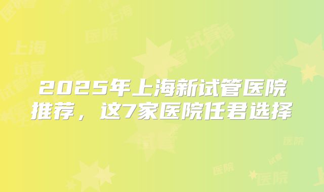 2025年上海新试管医院推荐,这7家医院任君选择