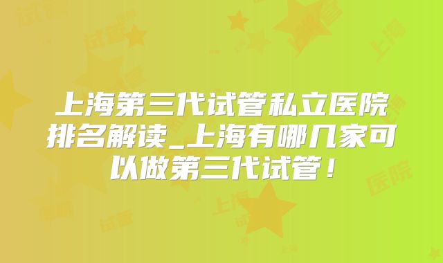 上海第三代试管私立医院排名解读_上海有哪几家可以做第三代试管!