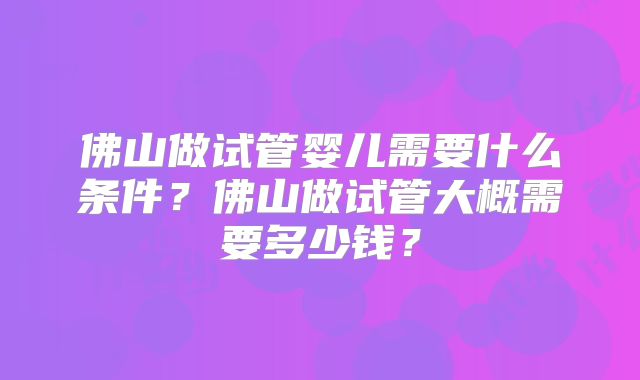 佛山做试管婴儿需要什么条件?佛山做试管大概需要多少钱?