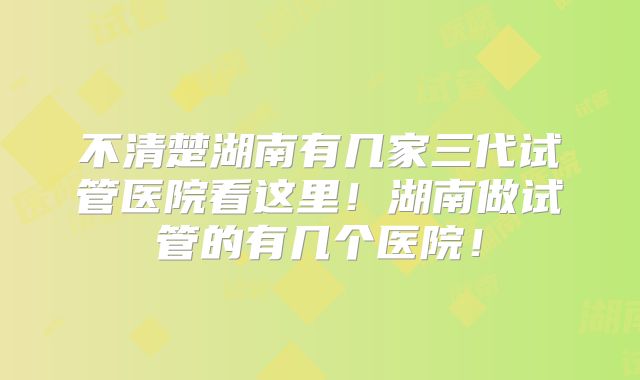 不清楚湖南有几家三代试管医院看这里!湖南做试管的有几个医院!