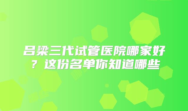 吕梁三代试管医院哪家好？这份名单你知道哪些