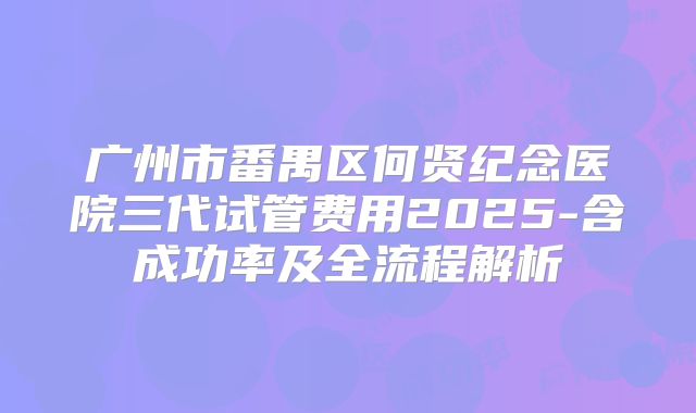 广州市番禺区何贤纪念医院三代试管费用2025-含成功率及全流程解析