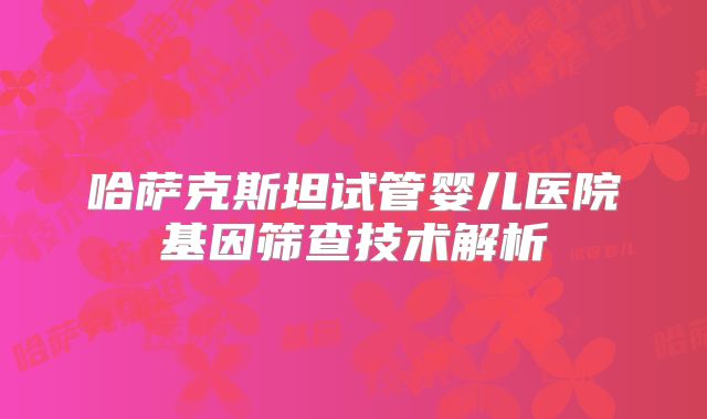 哈萨克斯坦试管婴儿医院基因筛查技术解析