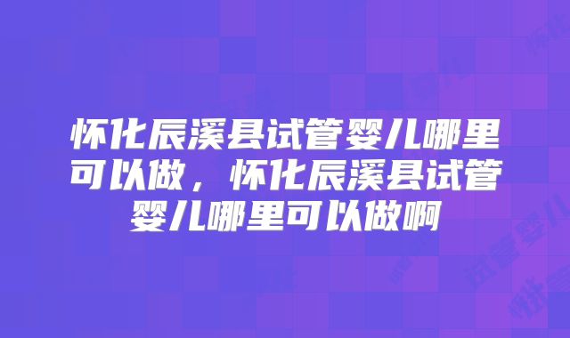 怀化辰溪县试管婴儿哪里可以做,怀化辰溪县试管婴儿哪里可以做啊