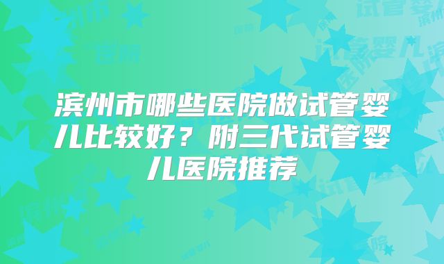 滨州市哪些医院做试管婴儿比较好?附三代试管婴儿医院推荐