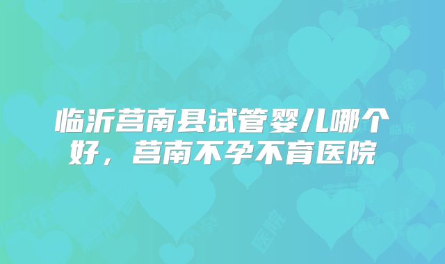 临沂莒南县试管婴儿哪个好,莒南不孕不育医院