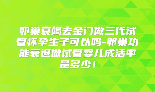卵巢衰竭去金门做三代试管怀孕生子可以吗-卵巢功能衰退做试管婴儿成活率是多少！
