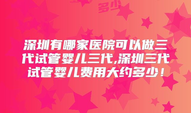 深圳有哪家医院可以做三代试管婴儿三代,深圳三代试管婴儿费用大约多少!