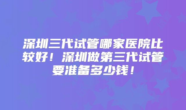 深圳三代试管哪家医院比较好!深圳做第三代试管要准备多少钱!