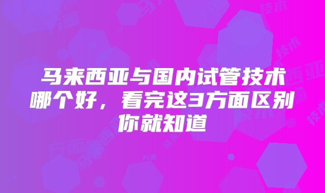 马来西亚与国内试管技术哪个好，看完这3方面区别你就知道