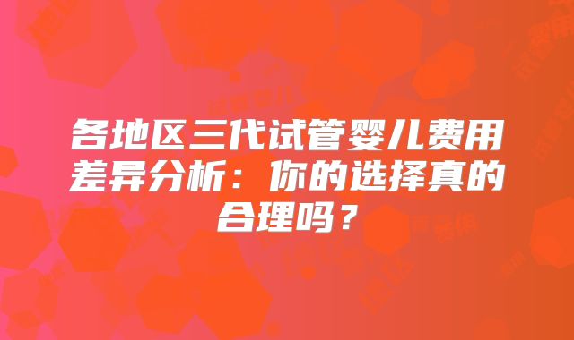 各地区三代试管婴儿费用差异分析:你的选择真的合理吗?