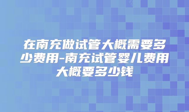 在南充做试管大概需要多少费用-南充试管婴儿费用大概要多少钱