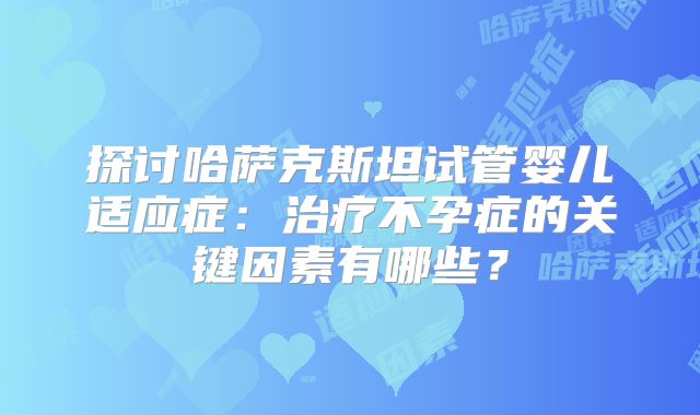 探讨哈萨克斯坦试管婴儿适应症:治疗不孕症的关键因素有哪些?
