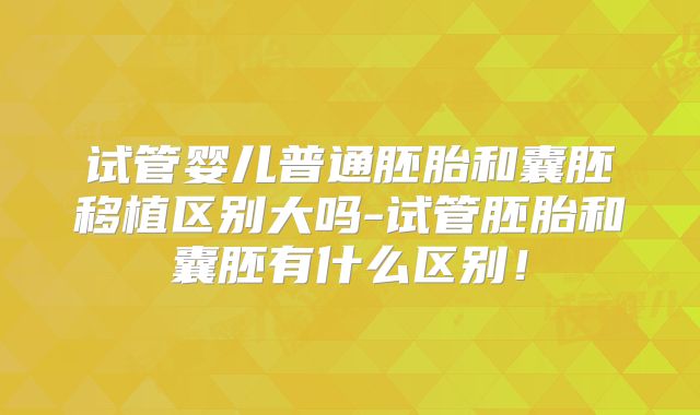 试管婴儿普通胚胎和囊胚移植区别大吗-试管胚胎和囊胚有什么区别!
