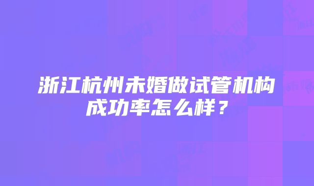 浙江杭州未婚做试管机构成功率怎么样?