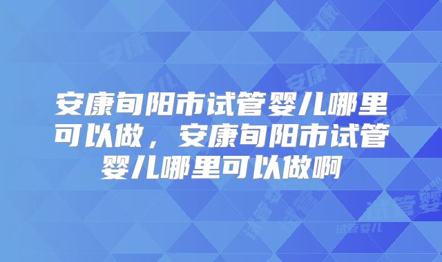 安康旬阳市试管婴儿哪里可以做,安康旬阳市试管婴儿哪里可以做啊
