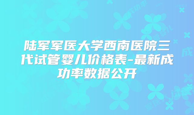 陆军军医大学西南医院三代试管婴儿价格表-最新成功率数据公开