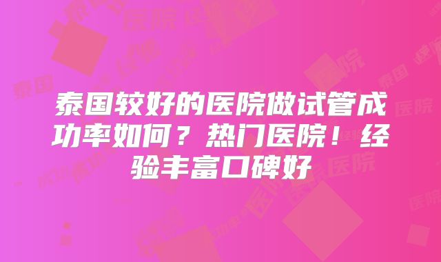 泰国较好的医院做试管成功率如何?热门医院!经验丰富口碑好