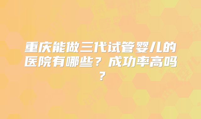 重庆能做三代试管婴儿的医院有哪些?成功率高吗?