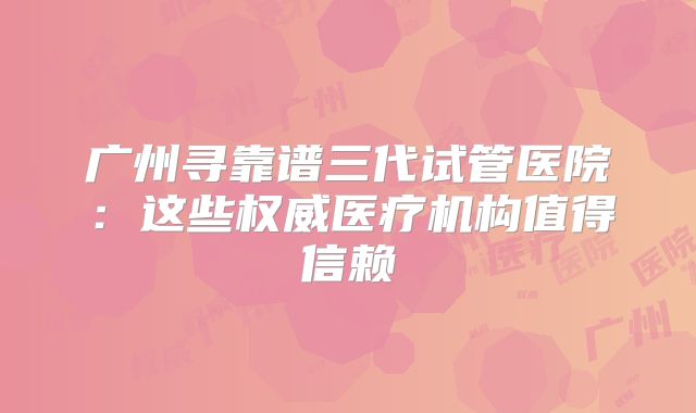 广州寻靠谱三代试管医院:这些权威医疗机构值得信赖