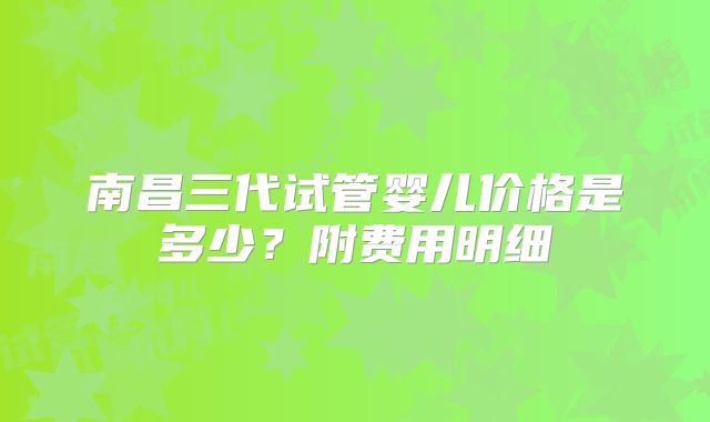 南昌三代试管婴儿价格是多少？附费用明细