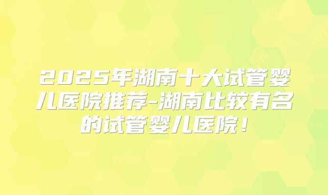 2025年湖南十大试管婴儿医院推荐-湖南比较有名的试管婴儿医院！
