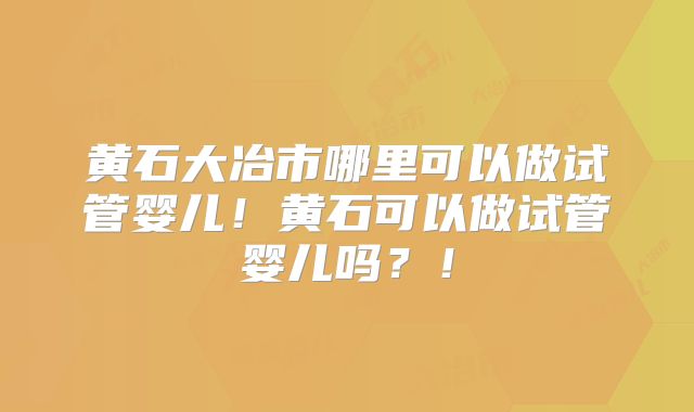 黄石大冶市哪里可以做试管婴儿！黄石可以做试管婴儿吗？！