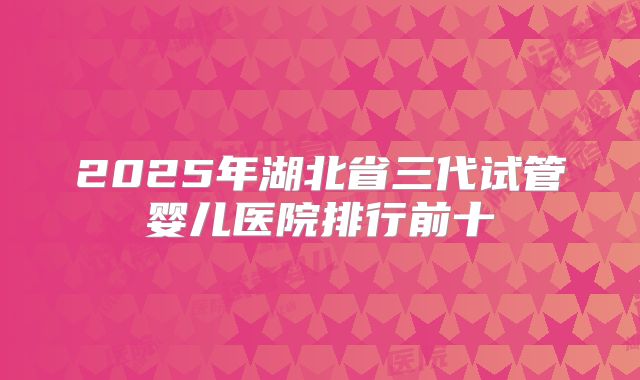 2025年湖北省三代试管婴儿医院排行前十