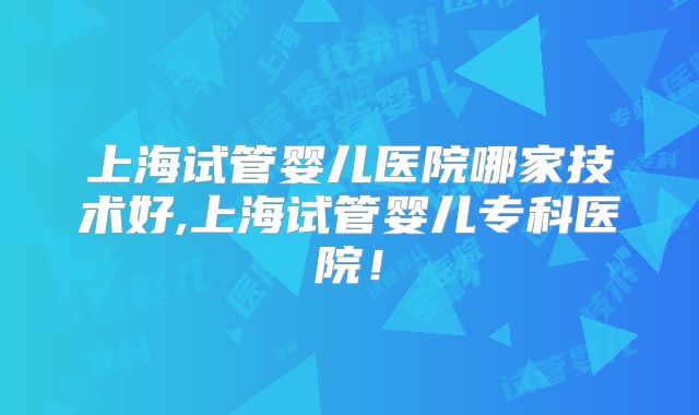 上海试管婴儿医院哪家技术好,上海试管婴儿专科医院！