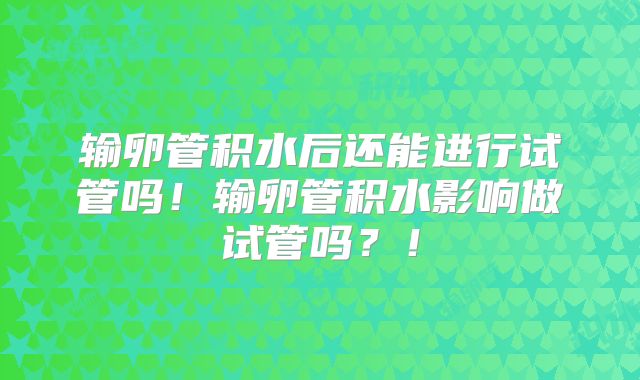 输卵管积水后还能进行试管吗！输卵管积水影响做试管吗？！